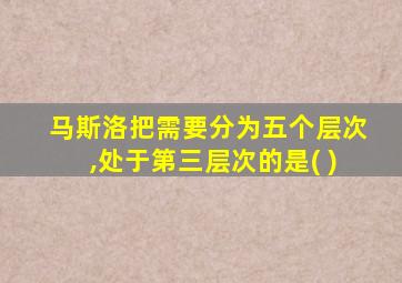 马斯洛把需要分为五个层次,处于第三层次的是( )